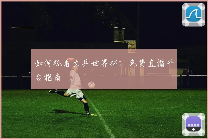 如何观看女乒世界杯：免费直播平台指南