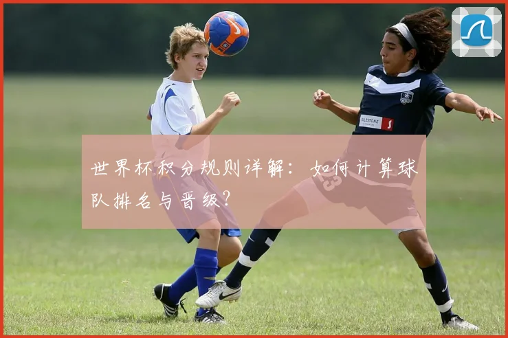 世界杯积分规则详解:如何计算球队排名与晋级?