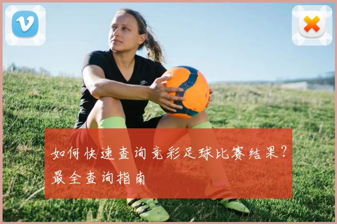 如何快速查询竞彩足球比赛结果?最全查询指南