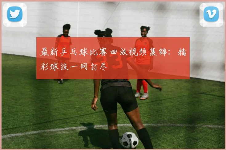最新乒乓球比赛回放视频集锦:精彩球技一网打尽