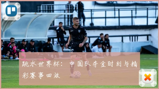 跳水世界杯：中国队夺金时刻与精彩赛事回放