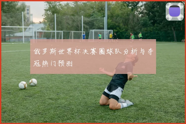 俄罗斯世界杯决赛圈球队分析与夺冠热门预测
